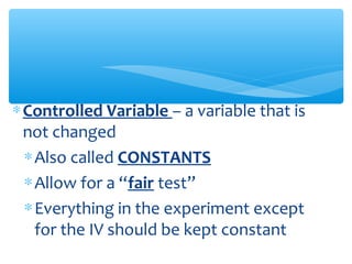 ∗Controlled Variable – a variable that is
not changed
∗Also called CONSTANTS
∗Allow for a “fair test”
∗Everything in the experiment except
for the IV should be kept constant
 