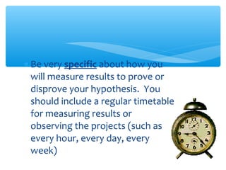 ∗ Be very specific about how you
will measure results to prove or
disprove your hypothesis. You
should include a regular timetable
for measuring results or
observing the projects (such as
every hour, every day, every
week)
 