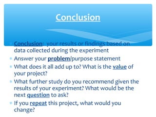 ∗ Conclusion: your results or findings based on
data collected during the experiment
∗ Answer your problem/purpose statement
∗ What does it all add up to? What is the value of
your project?
∗ What further study do you recommend given the
results of your experiment? What would be the
next question to ask?
∗ If you repeat this project, what would you
change?
Conclusion
 