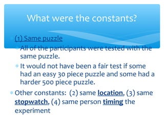 ∗ (1) Same puzzle
∗ All of the participants were tested with the
same puzzle.
∗ It would not have been a fair test if some
had an easy 30 piece puzzle and some had a
harder 500 piece puzzle.
∗ Other constants: (2) same location, (3) same
stopwatch, (4) same person timing the
experiment
What were the constants?
 