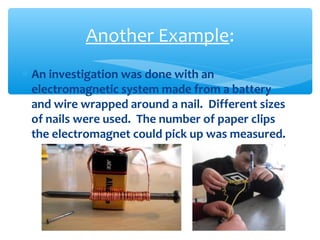 ∗ An investigation was done with an
electromagnetic system made from a battery
and wire wrapped around a nail. Different sizes
of nails were used. The number of paper clips
the electromagnet could pick up was measured.
Another Example:
 