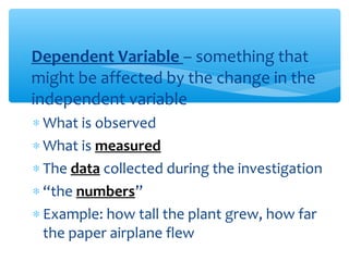 ∗Dependent Variable – something that
might be affected by the change in the
independent variable
∗ What is observed
∗ What is measured
∗ The data collected during the investigation
∗ “the numbers”
∗ Example: how tall the plant grew, how far
the paper airplane flew
 
