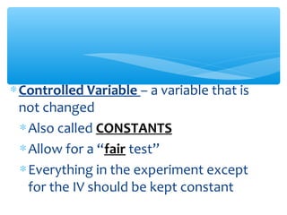 ∗Controlled Variable – a variable that is
not changed
∗Also called CONSTANTS
∗Allow for a “fair test”
∗Everything in the experiment except
for the IV should be kept constant
 