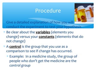 ∗ Give a detailed explanation of how you will
conduct the experiment to test your hypothesis
∗ Be clear about the variables (elements you
change) versus your constants (elements that do
not change)
∗ A control is the group that you use as a
comparison to see if change has occurred.
∗ Example: In a medicine study, the group of
people who don’t get the medicine are the
control group
Procedure
 