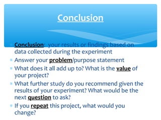 ∗ Conclusion: your results or findings based on
data collected during the experiment
∗ Answer your problem/purpose statement
∗ What does it all add up to? What is the value of
your project?
∗ What further study do you recommend given the
results of your experiment? What would be the
next question to ask?
∗ If you repeat this project, what would you
change?
Conclusion
 