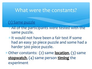 ∗ (1) Same puzzle
∗ All of the participants were tested with the
same puzzle.
∗ It would not have been a fair test if some
had an easy 30 piece puzzle and some had a
harder 500 piece puzzle.
∗ Other constants: (2) same location, (3) same
stopwatch, (4) same person timing the
experiment
What were the constants?
 