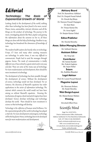www.scientificmind.com.np	 Scientific Mind: January-May 2018 1
Looking closely to the development of the world, nothing
other than technology has been found to be more crucial.
Planes, trains, automobiles, internet, television and all the
things are the product of technology. The journey to the
moon, investigating planets like Mars, Jupiter and gaining
the information about the universe we live in, all these
things are done with the help of technology. Needless to say,
technology has broadened the dimension of knowledge of
man.
The modern health system also heavily relies on technology.
X-rays, CT Scan and many other curating measures
use technology. In earlier times, it was very difficult to
communicate. People had to send the messages through
pigeons, horses. The mode of communication is totally
differentnow,ithasevolvedtoagreatextentandisveryeasy
and fast. These are some of the many uses of technology.
For more modernization and development, there should be
more investment in technology.
The development of technology has been possible through
the development of science. Without the development
of science, technology would not have developed. For an
instance, the discovery of Maxwell’s equations has wider
applications in the sector of information technology. The
internet which connects the world would not have been
among us without Maxwell’s equations. Knowing the
mechanisms of engines, diesel and petrol engines have been
developed. Science develops technology and technology
develops the world. There should be more investment in
science so that technology will develop.
Technology is the reflection of human mind brilliance. For
the exponential growth of the world, technology has played
a vital role. For more development and progress, technology
willbethekeyfactor.Hence,technologyhavetobedeveloped
more for more modernization and development.
Editorial Advisory Board
Prof. Dr. Rameshwar Adhikari
Prof. Dr. Deepak Prasad Subedi
Dr. Dinesh Raj Bhuju
Dr. Narayan Prasad Chapagain
Dr. Kate Shaw
Dr. Vinaya Kumar Jha
Dr. Arun Sigdel
Dr. Ranjan Kumar Dahal
Editor/Publisher
Mr. Nischal Shrestha
Assoc. Editor/Managing Director
Mr. Subhash Sharma
Assistant Editor
Mr. Niraj Sah
Contributor
Mr. Suman Kandel
Ms. Prakriti Sapkota
Mr. Sujan Dahal
Intern
Ms. Radhika Bhandari
Legal Advisor
Prof. Dr. Laxmi Prasad Mainali
Magazine Layout
Mr. Shreeram Bohara
Mr. Ranjit Shrestha
Web Design/Layout
Mr. Manoj Kumar Mahato
Printing
Devchuli Offset Press
Scientific Mind
Regd. No. 432/073/074,
District Adminstration Office, Kathmandu
Address: Sankhamul-10, New Baneshwor, Kathmandu
Cell: +977-9841151160, 9823030470
Email: articles@scientificmind.com.np
Web: www.scientificmind.com.np
www.facebook.com/scientificmindmagazine
Twitter: @MindScientific
Technology: The Basis of
Exponential Growth of World
Editor
 