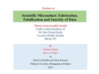 Scientific Misconduct: Fabrication,
Falsification and Sanctity of Data
By
Yamuna Chhetri
2015-1-37-0037
At
School of Health and Allied Sciences
Pokhara University, Dhungepatan, Pokhara
2019
Seminar on
Theme: Issue in public health
Under cordial guidance of
Dr. Hari Prasad Kafle
Lecturer (Public Health)
SHAS, PU
 