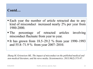 Contd…
 Each year the number of article retracted due to any
kind of misconduct increased nearly 2% per year from
1980-2000.
 The percentage of retracted articles involving
misconduct fluctuate from year to year.
 It has grown from 18.5–29.2 % from year 1990–1993
and 55.8–71.9 % from year 2007–2010.
9/26/2019 Health_Seminar_Special_Topic 12
Zhang M, Grieneisen ML. The impact of misconduct on the published medical and
non-medical literature, and the news media. Scientometrics. 2013;96(2):573-87.
 