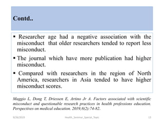 Contd..
 Researcher age had a negative association with the
misconduct that older researchers tended to report less
misconduct.
 The journal which have more publication had higher
misconduct.
 Compared with researchers in the region of North
America, researchers in Asia tended to have higher
misconduct scores.
9/26/2019 Health_Seminar_Special_Topic 13
Maggio L, Dong T, Driessen E, Artino Jr A. Factors associated with scientific
misconduct and questionable research practices in health professions education.
Perspectives on medical education. 2019;8(2):74-82.
 