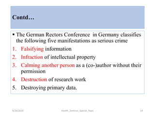 Contd…
 The German Rectors Conference in Germany classifies
the following five manifestations as serious crime
1. Falsifying information
2. Infraction of intellectual property
3. Calming another person as a (co-)author without their
permission
4. Destruction of research work
5. Destroying primary data.
9/26/2019 Health_Seminar_Special_Topic 14
 