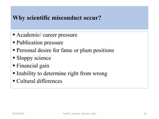 Why scientific misconduct occur?
 Academic/ career pressure
 Publication pressure
 Personal desire for fame or plum positions
 Sloppy science
 Financial gain
 Inability to determine right from wrong
 Cultural differences
9/26/2019 Health_Seminar_Special_Topic 16
 