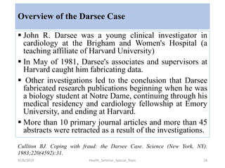 Overview of the Darsee Case
 John R. Darsee was a young clinical investigator in
cardiology at the Brigham and Women's Hospital (a
teaching affiliate of Harvard University)
 In May of 1981, Darsee's associates and supervisors at
Harvard caught him fabricating data.
 Other investigations led to the conclusion that Darsee
fabricated research publications beginning when he was
a biology student at Notre Dame, continuing through his
medical residency and cardiology fellowship at Emory
University, and ending at Harvard.
 More than 10 primary journal articles and more than 45
abstracts were retracted as a result of the investigations.
9/26/2019 Health_Seminar_Special_Topic 18
Culliton BJ. Coping with fraud: the Darsee Case. Science (New York, NY).
1983;220(4592):31.
 