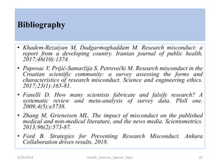 Bibliography
• Khadem-Rezaiyan M, Dadgarmoghaddam M. Research misconduct: a
report from a developing country. Iranian journal of public health.
2017;46(10):1374.
• Pupovac V, Prijić-Samaržija S, Petrovečki M. Research misconduct in the
Croatian scientific community: a survey assessing the forms and
characteristics of research misconduct. Science and engineering ethics.
2017;23(1):165-81.
• Fanelli D. How many scientists fabricate and falsify research? A
systematic review and meta-analysis of survey data. PloS one.
2009;4(5):e5738.
• Zhang M, Grieneisen ML. The impact of misconduct on the published
medical and non-medical literature, and the news media. Scientometrics.
2013;96(2):573-87.
• Ford B. Strategies for Preventing Research Misconduct. Ankura
Collaboration drives results. 2018.
9/26/2019 Health_Seminar_Special_Topic 22
 