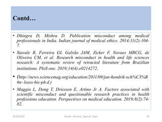 Contd…
• Dhingra D, Mishra D. Publication misconduct among medical
professionals in India. Indian journal of medical ethics. 2014;11(2):104-
7.
• Stavale R, Ferreira GI, Galvão JAM, Zicker F, Novaes MRCG, de
Oliveira CM, et al. Research misconduct in health and life sciences
research: A systematic review of retracted literature from Brazilian
institutions. PloS one. 2019;14(4):e0214272.
• (http://news.sciencemag.org/education/2011/09/jan‐hendrik‐sch%C3%B
6n‐ loses‐his‐ph.d.)
• Maggio L, Dong T, Driessen E, Artino Jr A. Factors associated with
scientific misconduct and questionable research practices in health
professions education. Perspectives on medical education. 2019;8(2):74-
82.
9/26/2019 Health_Seminar_Special_Topic 23
 