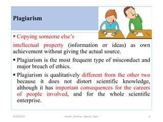 Plagiarism
 Copying someone else’s
intellectual property (information or ideas) as own
achievement without giving the actual source.
 Plagiarism is the most frequent type of misconduct and
major breach of ethics.
 Plagiarism is qualitatively different from the other two
because it does not distort scientific knowledge,
although it has important consequences for the careers
of people involved, and for the whole scientific
enterprise.
9/26/2019 Health_Seminar_Special_Topic 6
 