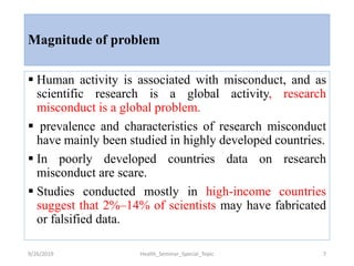 Magnitude of problem
 Human activity is associated with misconduct, and as
scientific research is a global activity, research
misconduct is a global problem.
 prevalence and characteristics of research misconduct
have mainly been studied in highly developed countries.
 In poorly developed countries data on research
misconduct are scare.
 Studies conducted mostly in high-income countries
suggest that 2%–14% of scientists may have fabricated
or falsified data.
9/26/2019 Health_Seminar_Special_Topic 7
 
