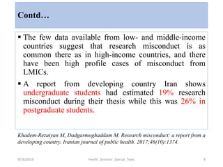 Contd…
 The few data available from low- and middle-income
countries suggest that research misconduct is as
common there as in high-income countries, and there
have been high profile cases of misconduct from
LMICs.
 A report from developing country Iran shows
undergraduate students had estimated 19% research
misconduct during their thesis while this was 26% in
postgraduate students.
9/26/2019 Health_Seminar_Special_Topic 8
Khadem-Rezaiyan M, Dadgarmoghaddam M. Research misconduct: a report from a
developing country. Iranian journal of public health. 2017;46(10):1374.
 