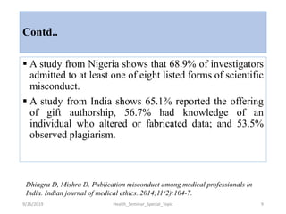 Contd..
 A study from Nigeria shows that 68.9% of investigators
admitted to at least one of eight listed forms of scientific
misconduct.
 A study from India shows 65.1% reported the offering
of gift authorship, 56.7% had knowledge of an
individual who altered or fabricated data; and 53.5%
observed plagiarism.
9/26/2019 Health_Seminar_Special_Topic 9
Dhingra D, Mishra D. Publication misconduct among medical professionals in
India. Indian journal of medical ethics. 2014;11(2):104-7.
 