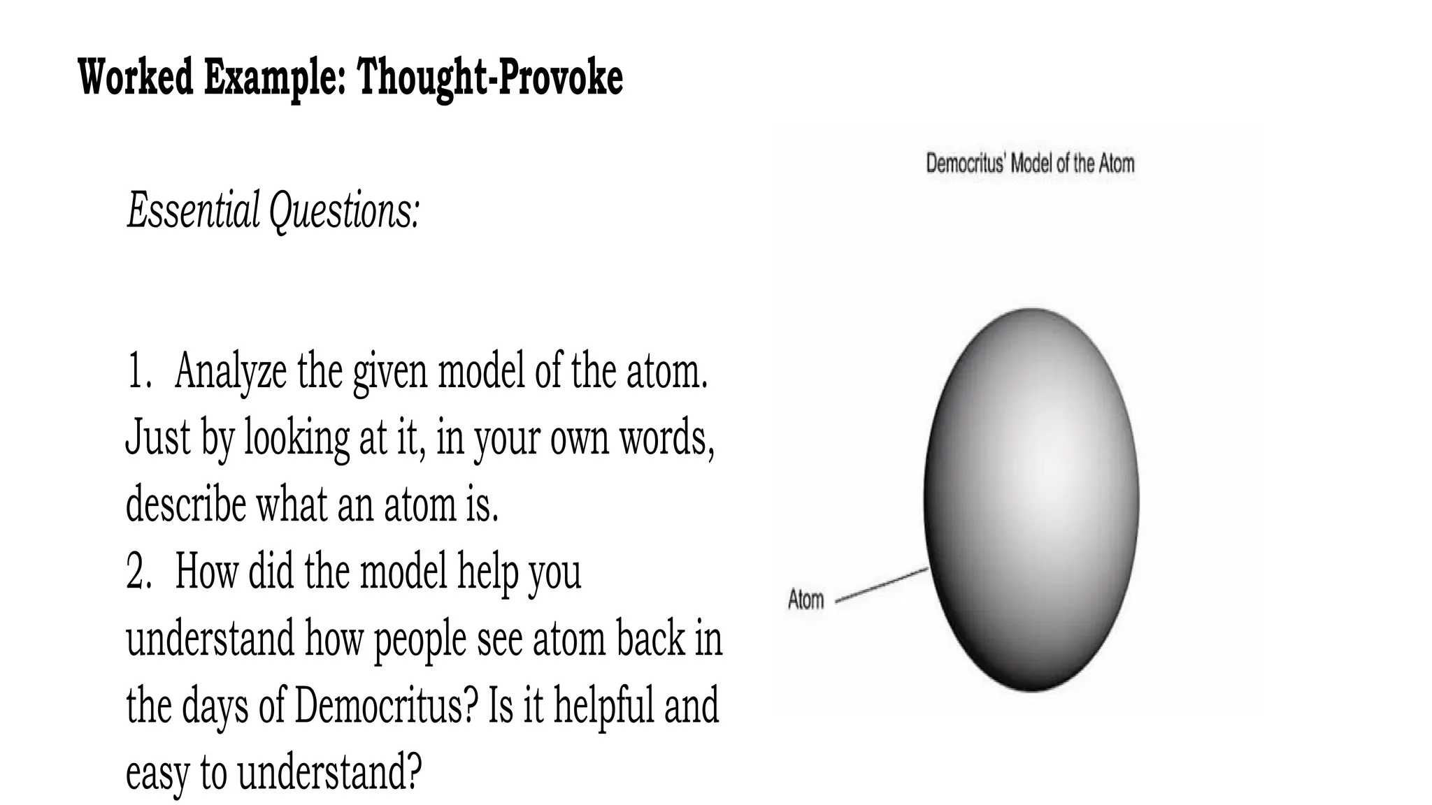 Worked Example: Thought-Provoke
Essential Questions:
1. Analyze the given model of the atom.
Just by looking at it, in your own words,
describe what an atom is.
2. How did the model help you
understand how people see atom back in
the days of Democritus? Is it helpful and
easy to understand?
 