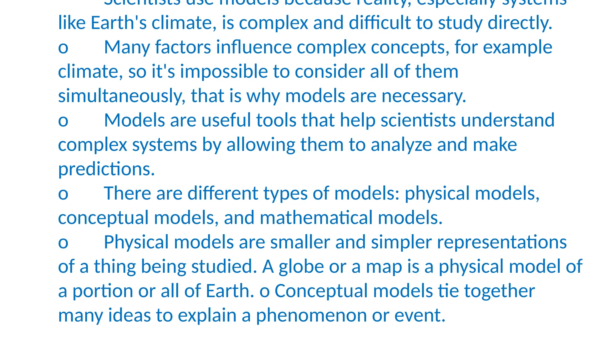 Scientists use models because reality, especially systems
like Earth's climate, is complex and difficult to study directly.
o Many factors influence complex concepts, for example
climate, so it's impossible to consider all of them
simultaneously, that is why models are necessary.
o Models are useful tools that help scientists understand
complex systems by allowing them to analyze and make
predictions.
o There are different types of models: physical models,
conceptual models, and mathematical models.
o Physical models are smaller and simpler representations
of a thing being studied. A globe or a map is a physical model of
a portion or all of Earth. o Conceptual models tie together
many ideas to explain a phenomenon or event.
 