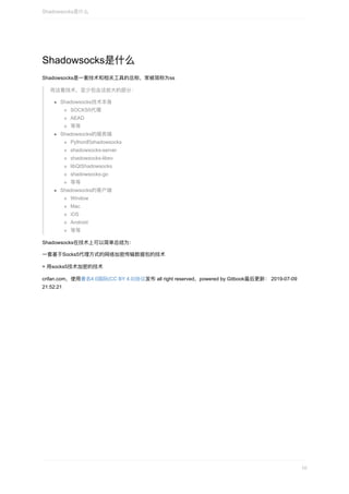 Shadowsocks是什么
Shadowsocks是⼀套技术和相关⼯具的总称，常被简称为ss
⽽这套技术，⾄少包含这些⼤的部分：
Shadowsocks技术本身
SOCKS5代理
AEAD
等等
Shadowsocks的服务端
Python的shadowsocks
shadowsocks-server
shadowsocks-libev
libQtShadowsocks
shadowsocks-go
等等
Shadowsocks的客户端
Window
Mac
iOS
Android
等等
Shadowsocks在技术上可以简单总结为：
⼀套基于Socks5代理⽅式的⽹络加密传输数据包的技术
=	⽤socks5技术加密的技术
crifan.com，使⽤署名4.0国际(CC	BY	4.0)协议发布	all	right	reserved，powered	by	Gitbook最后更新：	2019-07-09
21:52:21
Shadowsocks是什么
10
 