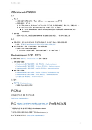 这家shadowsocks的服务总结
优点：
节点多
之前就有遍布世界各地的多个节点，⽐如		⾹港	,	⽇本	,	美国	,	俄罗斯	,	英国	等节点
后⼜陆续新增⼀些节点
我们很⾼兴地宣布，⾹港	HK5	节点已加⼊所有（⼊⻔版、⾼级版和旗舰版）服务计划，流量倍率为	1。
荷兰	NL1	节点已上线，拥有中国电信⼤带宽，倍率仅为	0.1，欢迎使⽤。
NL1	in	The	Netherlands	is	now	live.	With	high	throughput	capacity	and	lower	rate	only	at	0.1.
Please	enjoy.
服务稳定
⽬前⽤了好⼏年了，除了国内某些特殊时期（其他家服务也被停了），⼀般都可以稳定上⽹
缺点：
流量⽤完时，没有及时有效的通知，导致不知何故被停，后来上了⽹站上才看到是流量超了
详⻅：【已解决】shadowsocks突然⽆法使⽤后来发现是流量⽤完了
主⻚地址更换后，没有（⽐如通过邮件）及时有效的通知
都是⾃⼰后来去官⽹后才看到通知...
20190709：最近域名更换，开始收到邮件通知了，终于算是有改进了
Shadowsocks.com	⾃⼰的⼀些⽂档
后来发现该⽹站	帮助中⼼	-	Shadowsocks.com	也有⼀些教程：
⽆需登录即可查看：
Shadowsocks	客户端设置教程	-	iOS	-	帮助中⼼	-	Shadowsocks.com
Shadowsocks	客户端设置教程	-	Windows	-	帮助中⼼	-	Shadowsocks.com
Shadowsocks	客户端设置教程	-	macOS	-	帮助中⼼	-	Shadowsocks.com
需要登录才能查看
Shadowsocks	客户端设置教程	-	Android	-	帮助中⼼	-	Shadowsocks.com
Shadowsocks	客户端设置教程	-	Linux	-	帮助中⼼	-	Shadowsocks.com
pac编辑语法	-	帮助中⼼	-	Shadowsocks.com
另外还有：
资源下载	-	Shadowsocks.com
需要的可以去找找相关资源
购买地址
该⽹站最新的注册+登录+购买的地址是：
https://order.shadowsocks.ch
购买	https://order.shadowsocks.ch	的ss服务的过程
下⾯的内容是基于旧域名	shadowsocks.to
下⾯的购买步骤的截图和地址都是基于旧地址	shadowsocks.to
请⾃⾏更换为最新的地址：https://order.shadowsocks.ch
购买第三⽅服务
17
 