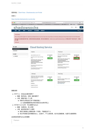 登录地址：Client	Area	-	Shadowsocks.com	Portal
会进⼊：
https://portal.shadowsocks.nu/cart.php
套餐说明：
对于个⼈：买Starter基本够⽤了
流量：每⽉50G，⾜够⼀般的使⽤了
⼈数：限制只能⼀个⼈⽤
但是可以⽤在⾃⼰多个终端设备上
⽐如桌⾯端的Mac和iOS或Android的⼿机上
对于多个⼈/⼩公司：可以选购Premium
流量：也是50G，多⼈共享
⼈数：最多同时有5个⼈使⽤
其实只是理论上限制任意⼀个时刻，不能超过5个⼈
所以平时偶尔及时稍微多点⼈，⽐如6个，7个之类的⽤，估计也没啥影响，也是可以继续⽤的
此处购买的是Premium的套餐：
Premium
购买第三⽅服务
18
 