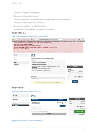CN2	server	in	Singapore	and	Hong	Kong
Exact	servers	list	prevail	upon	activation.
50GB	Monthly	traffic	soft	limit	No	Abuse,	No	BitTorrent/P2P/Keep	occupying	bandwidth/etc.
Abused	accounts	will	be	terminated	without	refund.
One	account	is	available	for	up	to	5	endpoint	device.
Non-jailbroked	iOS	users	will	have	to	purchase	third-party	clients.
点击对应套餐后，进⼊：
https://portal.shadowsocks.to/cart.php?a=confproduct&i=0
然后进⼊结账⻚⾯：
https://portal.shadowsocks.to/cart.php?a=view
https://portal.shadowsocks.to/cart.php?a=checkout
购买第三⽅服务
19
 