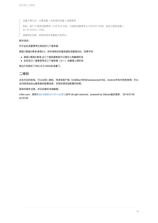 流量计费公式：计算流量	=	实际使⽤流量	x	流量费率。
例如，客户	A	使⽤流量费率	1.5	的节点	2GB，⼜使⽤流量费率	0.4	的节点	10GB，则总计使⽤流量	=
2x1.5+10x0.4	=	7GB。
请善⽤此功能，将您的每⽉流量最⼤效率化。
换句话说：
对于此处流量费率⽐较低的⼏个服务器：
美国1/美国2/⾹港	都是0.2，⽽本身购买的服务器的流量是50G，如果平时：
美国1/美国2/⾹港	这三个服务器都是可以稳定上⽹翻墙的话
且你⾃⼰⼀直都是⽤这三个服务器（之⼀）去翻墙上⽹的话
相当于你购买了50G	/0.2=250G的流量了。
⼆维码
点击对应的按钮，可以出现⼆维码，⽽其他客户端（⽐如Mac中的ShadowsocksX-NG，Android⼿机中的影梭等）可以
去扫码添加此ss服务器的配置信息，实现快速添加配置的效果。
具体的操作过程，详⻅后⾯的详细解释。
crifan.com，使⽤署名4.0国际(CC	BY	4.0)协议发布	all	right	reserved，powered	by	Gitbook最后更新：	2019-07-09
22:20:58
购买第三⽅服务
28
 