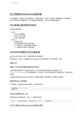 ⾃⼰搭建Shadowsocks服务器
除了前⾯提到的，购买第三⽅的ss的服务之外，如果⾃⼰有能⼒，有精⼒，喜欢折腾，或者被逼⽆奈（之前就遇到
20+1⼤时所有vpn和ss都被和谐了，所以逼的⾃⼰建ss服务器），则可以⾃⼰去搭建ss服务器。
⾃⼰搭建ss服务器的优缺点
⾃⼰搭建ss的服务器：
优点：
⾃⼰可以任意配置
账号可以给多⼈使⽤
流量⼀般不是问题
缺点：
需要⾃⼰折腾
⾃⼰需要了解基本的技术才能去搭建
万⼀被和谐了，VPS服务器的IP可能被封
影响到已有的⽹站（如果有的话）
CentOS中搭建⾃⼰的ss服务器
此处以Linux的CentOS中为例，介绍如何搭建⾃⼰的ss服务器。
具体实现⽅式，有多种，但多数都是Python的shadowsocks相关的包或库，然后简单设置⼀下即可。
准备⼯作
准备⼀台可以访问国外⽹站的VPS主机
在⾃⼰搭建ss服务器之前，⾸先要求你⾃⼰有⼀台可以访问国外⽹站的服务器，典型的是去（⽐如
Linode、Vultr、DigitalOcean等）主机提供商购买⼀个VPS主机，这样可以远程通过SSH⼯具登录主机，然后再去安装
ss服务。
⽐如我此处就是⽤⾃⼰之前从Linode买的VPS，接着在上⾯折腾，安装ss服务，变成提供了ss服务器。
最好⽤Python	2的版本
为了兼容性，此处最好Python是2.x的版本，⽐如此处的是2.7.5：
[[root@crifan	~root@crifan	~]]#	python	--version#	python	--version
Python	2.7.5Python	2.7.5
Python包管理⼯具：pip
如果没有python的包管理⼯具，⽐如	pip	，则最好先去安装：
yum	-y	yum	-y	installinstall	python-setuptools		python-setuptools	&&&&	easy_install	pip		easy_install	pip	&&&&	pip		pip	installinstall	--upgrade	pip	--upgrade	pip
⽅式1:	⽤Python的shadowsocks实现ss服务
⾃⼰搭建服务器
29
 