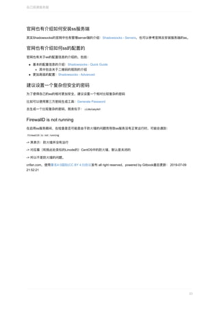 官⽹也有介绍如何安装ss服务端
其实Shadowsocks的官⽹中也有管理server端的介绍：Shadowsocks	-	Servers，也可以参考官⽹去安装服务端的ss。
官⽹也有介绍如何ss的配置的
官⽹也有关于ss的配置信息的介绍的，包括：
基本的配置信息的介绍：Shadowsocks	-	Quick	Guide
其中包含关于⼆维码的规则的介绍
更加⾼级的配置：Shadowsocks	-	Advanced
建议设置⼀个复杂但安全的密码
为了使得⾃⼰的ss的相对更加安全，建议设置⼀个相对⽐较复杂的密码
⽐如可以使⽤第三⽅密码⽣成⼯具：Generate	Password
去⽣成⼀个⽐较复杂的密码，就类似于：	ci20s5a6y96f	
FirewallD	is	not	running
在启⽤ss服务期间，在检查是否可能是由于防⽕墙的问题⽽导致ss服务没有正常运⾏时，可能会遇到：
	FirewallD	is	not	running	
->	其表示：防⽕墙并没有运⾏
->	对应着（和我此处类似的Linode的）CentOS中的防⽕墙，默认是关闭的
->	所以不是防⽕墙的问题。
crifan.com，使⽤署名4.0国际(CC	BY	4.0)协议发布	all	right	reserved，powered	by	Gitbook最后更新：	2019-07-09
21:52:21
⾃⼰搭建服务器
33
 