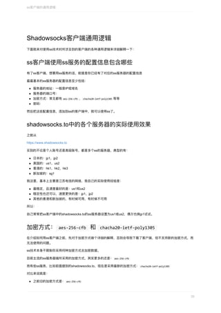 Shadowsocks客户端通⽤逻辑
下⾯就来对使⽤ss技术时所涉及到的客户端的各种通⽤逻辑来详细解释⼀下：
ss客户端使⽤ss服务的配置信息包含哪些
有了ss客户端，想要⽤ss服务的话，前提是你已经有了对应的ss服务器的配置信息
最最基本的ss服务器的配置信息⾄少包括：
服务器的地址：⼀般是IP或域名
服务器的端⼝号：
加密⽅式：常⻅都有	aes-256-cfb	、	chacha20-ietf-poly1305	等等
密码：
然后把这些配置信息，添加到ss的客户端中，就可以使⽤ss了。
shadowsocks.to中的各个服务器的实际使⽤效果
之前从
https://www.shadowsocks.to
买到的不论是个⼈账号还是⾼级账号，都是多个ss的服务器，典型的有：
⽇本的：jp1，jp2
美国的：us1，us2
⾹港的：hk1，hk2，hk3
新加坡的：sg1
我这⾥，基本上主要是江苏电信的⽹络，我⾃⼰的实际使⽤经验是：
最稳定，且速度最好的是：us1和us2
稳定性也还可以，速度更快的是：jp1，jp2
其他的⾹港和新加坡的，有时候可⽤，有时候不可⽤
所以：
⾃⼰常常把ss客户端中的shadowsocks.to的ss服务器设置为us1或us2，偶尔也换jp1试试。
加密⽅式：	aes-256-cfb		和		chacha20-ietf-poly1305	
在介绍如何⽤ss客户端之前，先对于加密⽅式做个详细的解释，否则会导致下载了客户端，但不⽀持新的加密⽅式，⽽
⽆法使⽤的问题。
ss技术本身不限制你采⽤何种加密⽅式去加密数据。
⽬前主流的ss服务器端所采⽤的加密⽅式，其实更多的还是：	aes-256-cfb	
⽽有些ss服务，⽐如前⾯提到的shadowsocks.to，现在是采⽤最新的加密⽅式：	chacha20-ietf-poly1305	
对⽐来说就是：
之前旧的加密⽅式是：	aes-256-cfb	
ss客户端的通⽤逻辑
35
 