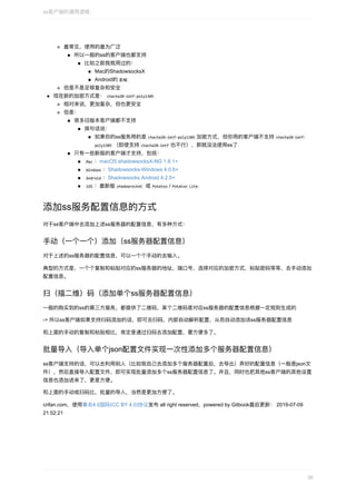 最常⻅，使⽤的最为⼴泛
所以⼀般的ss的客户端也都⽀持
⽐如之前我就⽤过的：
Mac的ShadowsocksX
Android的	影梭	
但是不是⾜够复杂和安全
现在新的加密⽅式是：	chacha20-ietf-poly1305	
相对来说，更加复杂，但也更安全
但是：
很多旧版本客户端都不⽀持
换句话说：
如果你的ss服务⽤的是	chacha20-ietf-poly1305	加密⽅式，但你⽤的客户端不⽀持	chacha20-ietf-
poly1305	（即使⽀持	chacha20-ietf	也不⾏），那就没法使⽤ss了
只有⼀些新版的客户端才⽀持，包括：
	Mac	：macOS	shadowsocksX-NG	1.6.1+
	Windows	：Shadowsocks-Windows	4.0.6+
	Android	：Shadowsocks	Android	4.2.5+
	iOS	：最新版	shadowrocket		或	Potatso	/	Potatso	Lite	
添加ss服务配置信息的⽅式
对于ss客户端中去添加上述ss服务器的配置信息，有多种⽅式：
⼿动（⼀个⼀个）添加（ss服务器配置信息）
对于上述的ss服务器的配置信息，可以⼀个个⼿动的去输⼊。
典型的⽅式是，⼀个个复制和粘贴对应的ss服务器的地址，端⼝号，选择对应的加密⽅式，粘贴密码等等，去⼿动添加
配置信息。
扫（描⼆维）码（添加单个ss服务器配置信息）
⼀般的购买到的ss的第三⽅服务，都提供了⼆维码，某个⼆维码是对应ss服务器的配置信息根据⼀定规则⽣成的
->	所以ss客户端如果⽀持扫码添加的话，即可去扫码，内部⾃动解析配置，从⽽⾃动添加该ss服务器配置信息
和上⾯的⼿动的复制和粘贴相⽐，肯定是通过扫码去添加配置，要⽅便多了。
批量导⼊（导⼊单个json配置⽂件实现⼀次性添加多个服务器配置信息）
ss客户端⽀持的话，可以去利⽤别⼈（⽐如我⾃⼰去添加多个服务器配置后，去导出）弄好的配置信息（⼀般是json⽂
件），然后直接导⼊配置⽂件，即可实现批量添加多个ss服务器配置信息了。并且，同时也把其他ss客户端的其他设置
信息也添加进来了，更是⽅便。
和上⾯的⼿动或扫码⽐，批量的导⼊，当然是更加⽅便了。
crifan.com，使⽤署名4.0国际(CC	BY	4.0)协议发布	all	right	reserved，powered	by	Gitbook最后更新：	2019-07-09
21:52:21
ss客户端的通⽤逻辑
36
 
