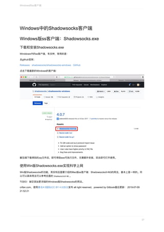 Windows中的Shadowsocks客户端
Windows版ss客户端：Shadowsocks.exe
下载和安装Shadowsocks.exe
Winddows中的ss客户端，有多种，常⽤的是：
去github官⽹	:
Releases	·	shadowsocks/shadowsocks-windows	·	GitHub
点击下载最新的Windows的客户端：
解压缩下载得到的zip⽂件后，即可得到exe可执⾏⽂件，⽆需额外安装，双击即可打开使⽤。
使⽤Win版Shadowsocks.exe实现科学上⽹
Win版Shadowsocks的功能，其实和后⾯要介绍的Mac版ss客户端：ShadowsocksX-NG的⽤法，基本上是⼀样的。所
以可以具体⽤法可以参考后⾯的	ShadowsocksX-NG	。
TODO：抽空添加更详细的Windows版Shadowsocks的⽤法。
crifan.com，使⽤署名4.0国际(CC	BY	4.0)协议发布	all	right	reserved，powered	by	Gitbook最后更新：	2019-07-09
21:52:21
Windows的ss客户端
37
 