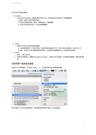 关于不同⼯作模式的解释：
	PAC⾃动模式	
让Shadowsocks-NG去（根据设置中的GFW	List）⾃动识别在打开⽹⻚时，是否需要翻墙
推荐：普通⼩⽩⽤户使⽤此模式
⽐如打开国内的百度，腾讯，⽹易等⽹站，不需要翻墙
⽐如打开国外的google，youtube等需要翻墙
	全局模式	
强制对于所有打开的⽹⻚都是⽤翻墙
优点和使⽤场景：对于部分⻚⾯，有些⽹⻚⽤⾃动模式打不开，则可以尝试全局模式，往往可以打开
缺点：如果对于本身⽆需翻墙的国内⽹站，⽐如百度也强制翻墙的话，访问速度可能会降低
	⼿动模式	
提示：⼀般⼈很少⽤
设置为⼿动模式后，需要⾃⼰去	编辑PAC⽤户⾃定规则	，添加⾃⼰定义的规则，决定哪些⻚⾯翻墙，哪些⻚⾯不翻
墙。
选择⽤哪个服务器去翻墙
在添加了多个服务器后，可以点击		服务器	-	xxx		->	去选择切换为⾃⼰需要的服务器：
即可切换到（⾃⼰平时经常使⽤的，觉得速度和稳定性都不错的）us2的服务器：
Mac的ss客户端
50
 