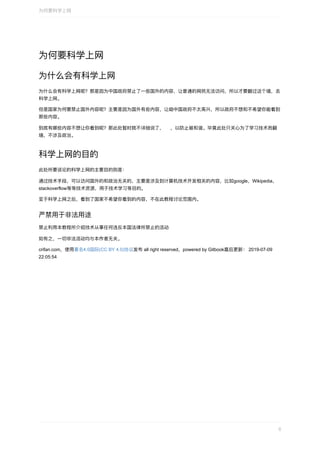 为何要科学上⽹
为什么会有科学上⽹
为什么会有科学上⽹呢？那是因为中国政府禁⽌了⼀些国外的内容，让普通的⽹⺠⽆法访问，所以才要翻过这个墙，去
科学上⽹。
但是国家为何要禁⽌国外内容呢？主要是因为国外有些内容，让咱中国政府不太⾼兴，所以政府不想和不希望你能看到
那些内容。
到底有哪些内容不想让你看到呢？那此处暂时就不详细说了， ，以防⽌被和谐。毕竟此处只关⼼为了学习技术⽽翻
墙，不涉及政治。
科学上⽹的⽬的
此处所要谈论的科学上⽹的主要⽬的则是：
通过技术⼿段，可以访问国外的和政治⽆关的，主要是涉及到计算机技术开发相关的内容，⽐如google，Wikipedia，
stackoverflow等等技术资源，⽤于技术学习等⽬的。
⾄于科学上⽹之后，看到了国家不希望你看到的内容，不在此教程讨论范围内。
严禁⽤于⾮法⽤途
禁⽌利⽤本教程所介绍技术从事任何违反本国法律所禁⽌的活动
如有之，⼀切⾮法活动均与本作者⽆关。
crifan.com，使⽤署名4.0国际(CC	BY	4.0)协议发布	all	right	reserved，powered	by	Gitbook最后更新：	2019-07-09
22:05:54
为何要科学上⽹
6
 