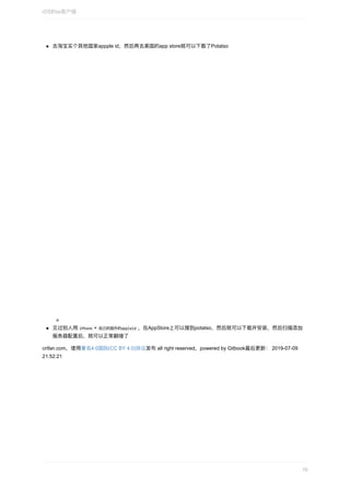 去淘宝买个其他国家appple	id，然后再去美国的app	store就可以下载了Potatso
⻅过别⼈⽤	iPhone	+	⾃⼰的国外的appleid	，在AppStore上可以搜到potatso，然后就可以下载并安装，然后扫描添加
服务器配置后，就可以正常翻墙了
crifan.com，使⽤署名4.0国际(CC	BY	4.0)协议发布	all	right	reserved，powered	by	Gitbook最后更新：	2019-07-09
21:52:21
iOS的ss客户端
76
 
