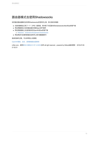 路由器模式去使⽤Shadowsocks
如何通过路由器模式去利⽤Shadowsocks实现科学上⽹，其⼤致的步骤是：
也是先确保⾃⼰有了⼀个（VPS）服务器，其中装了对应版本的shadowsocks-libev的ss的客户端
然后再确保⾃⼰买的路由器⽀持刷OpenWRT固件
然后再⾥⾯装上合适的版本的OpenWrt的ss的客户端
Releases	·	shadowsocks/openwrt-shadowsocks
然后再进⾏后续的职能⾃动科学上⽹⽅⾯配置即可
具体的操作过程，可以参考别⼈的教程：
OpenWrt智能、⾃动、透明翻墙路由器教程
crifan.com，使⽤署名4.0国际(CC	BY	4.0)协议发布	all	right	reserved，powered	by	Gitbook最后更新：	2019-07-09
21:52:21
路由器模式
78
 