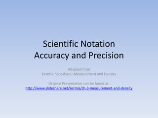 Scientific Notation
    Accuracy and Precision
                         Adapted from
         Kermis- Slideshare- Measurement and Density

              Original Presentation can be found at:
http://www.slideshare.net/kermis/ch-3-measurement-and-density
 