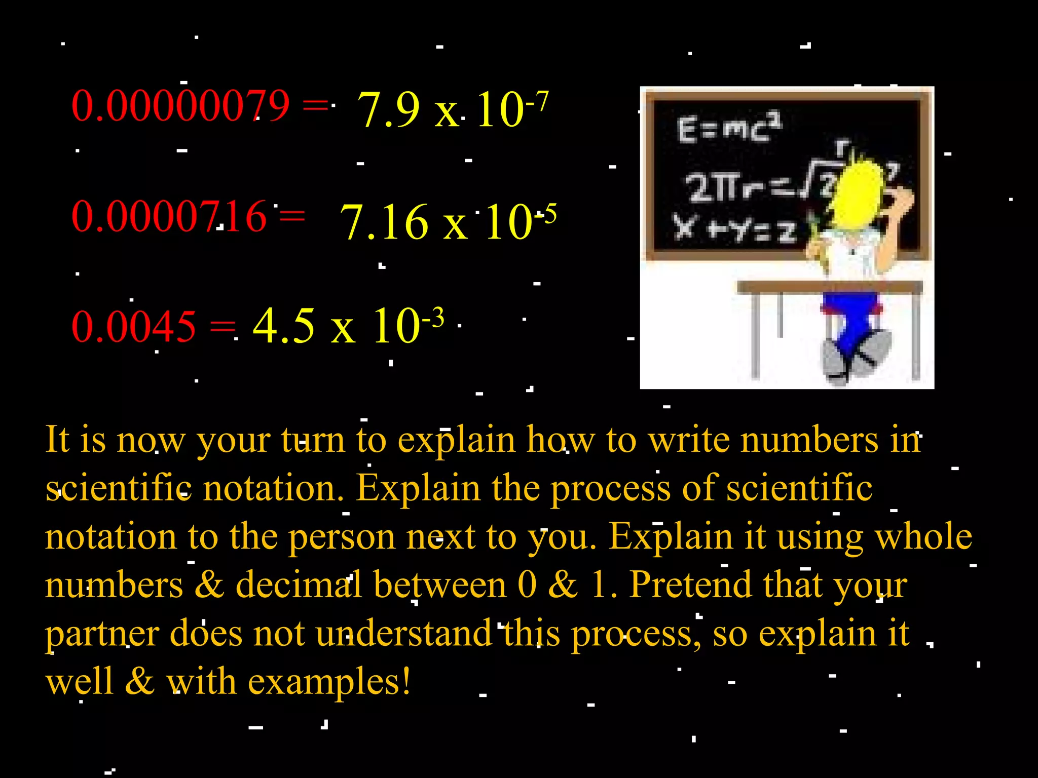 0.00000079 = 7.9 x 10-7

 0.0000716 = 7.16 x 10-5

 0.0045 = 4.5 x 10-3

It is now your turn to explain how to write numbers in
scientific notation. Explain the process of scientific
notation to the person next to you. Explain it using whole
numbers & decimal between 0 & 1. Pretend that your
partner does not understand this process, so explain it
well & with examples!
 