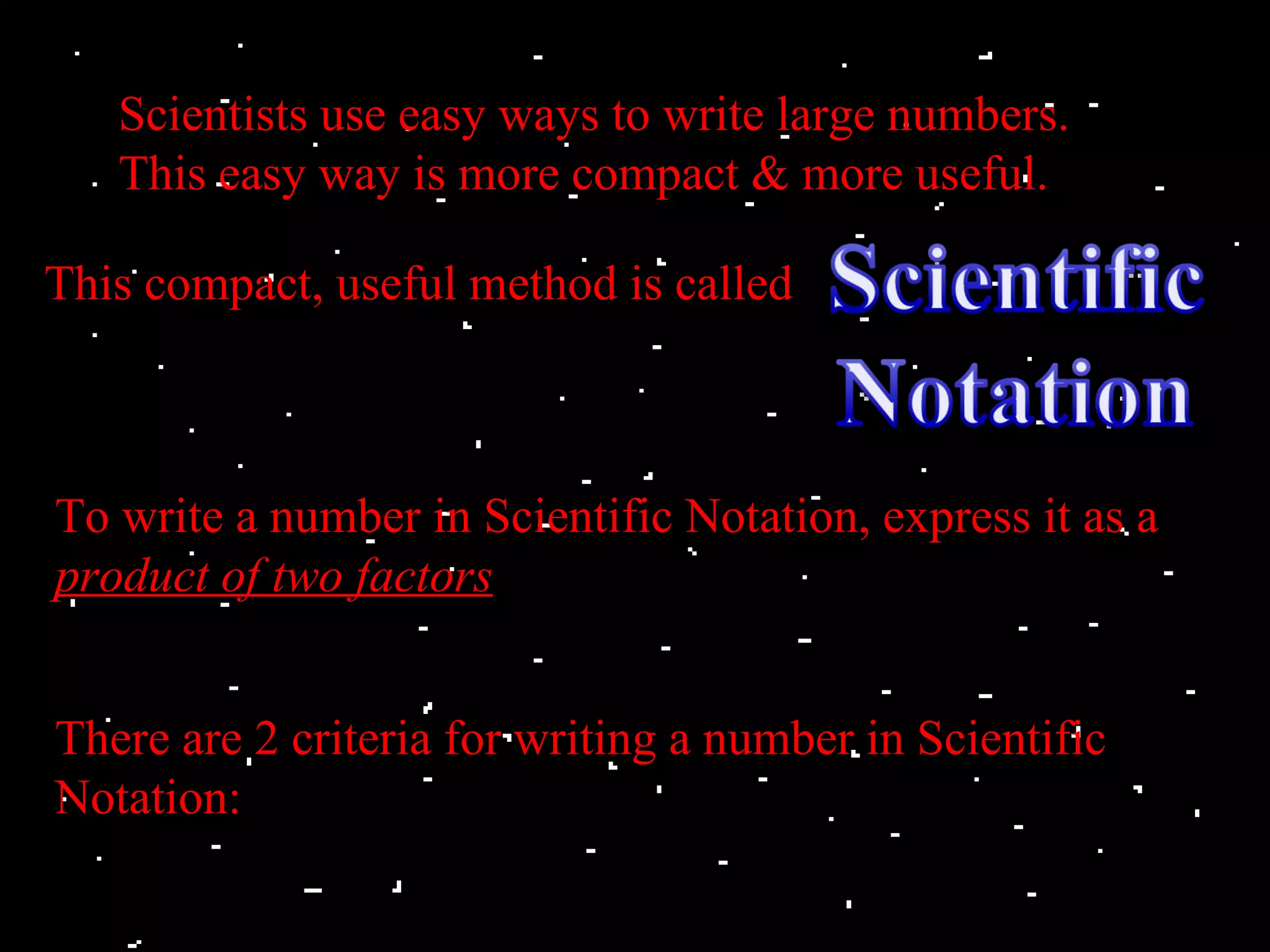 Scientists use easy ways to write large numbers.
   This easy way is more compact & more useful.

This compact, useful method is called



To write a number in Scientific Notation, express it as a
product of two factors


There are 2 criteria for writing a number in Scientific
Notation:
 