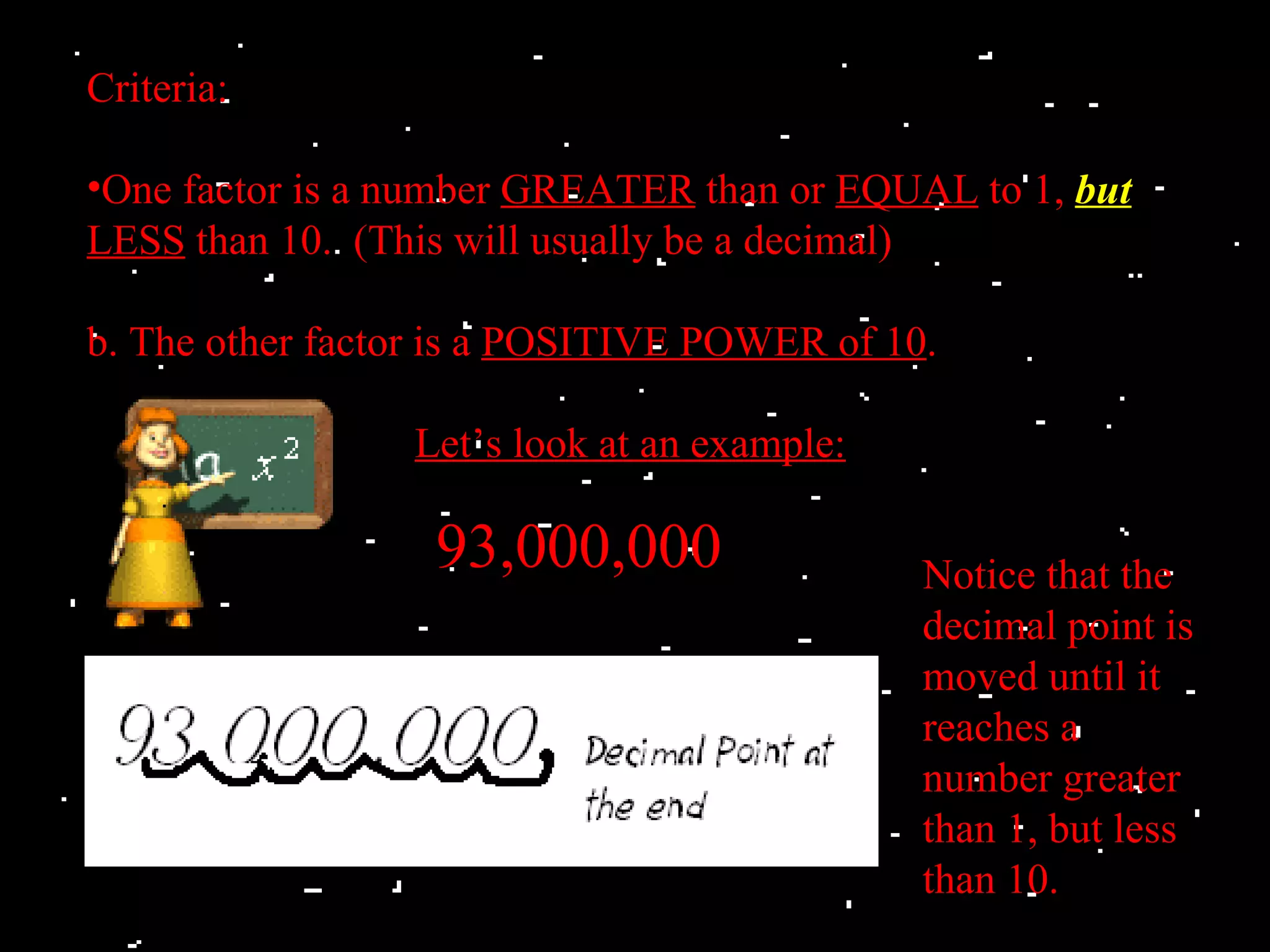 Criteria:

•One factor is a number GREATER than or EQUAL to 1, but
LESS than 10. (This will usually be a decimal)

b. The other factor is a POSITIVE POWER of 10.

                 Let’s look at an example:

                  93,000,000                 Notice that the
                                             decimal point is
                                             moved until it
                                             reaches a
                                             number greater
                                             than 1, but less
                                             than 10.
 