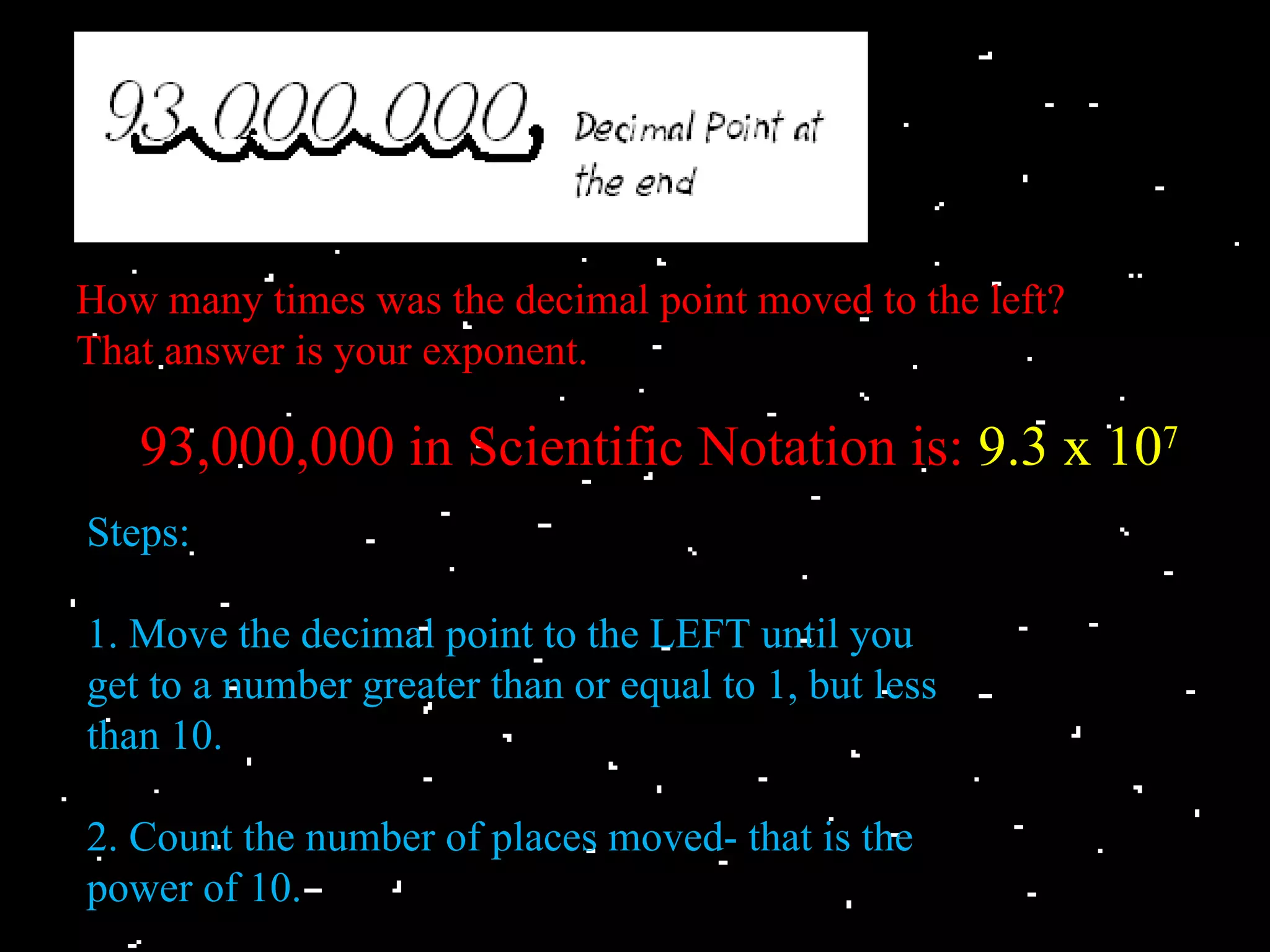 How many times was the decimal point moved to the left?
That answer is your exponent.

   93,000,000 in Scientific Notation is: 9.3 x 107
Steps:

1. Move the decimal point to the LEFT until you
get to a number greater than or equal to 1, but less
than 10.

2. Count the number of places moved- that is the
power of 10.
 