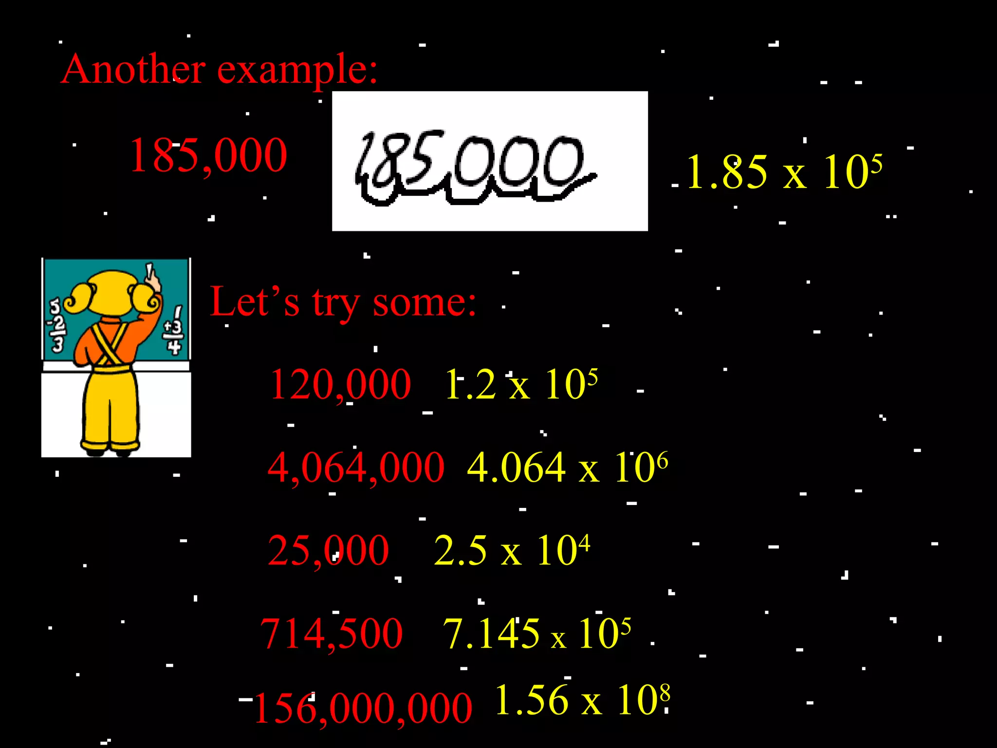 Another example:
   185,000                        1.85 x 105

       Let’s try some:
          120,000 1.2 x 105
          4,064,000 4.064 x 106
          25,000 2.5 x 104
         714,500 7.145 x 105
         156,000,000 1.56 x 108
 