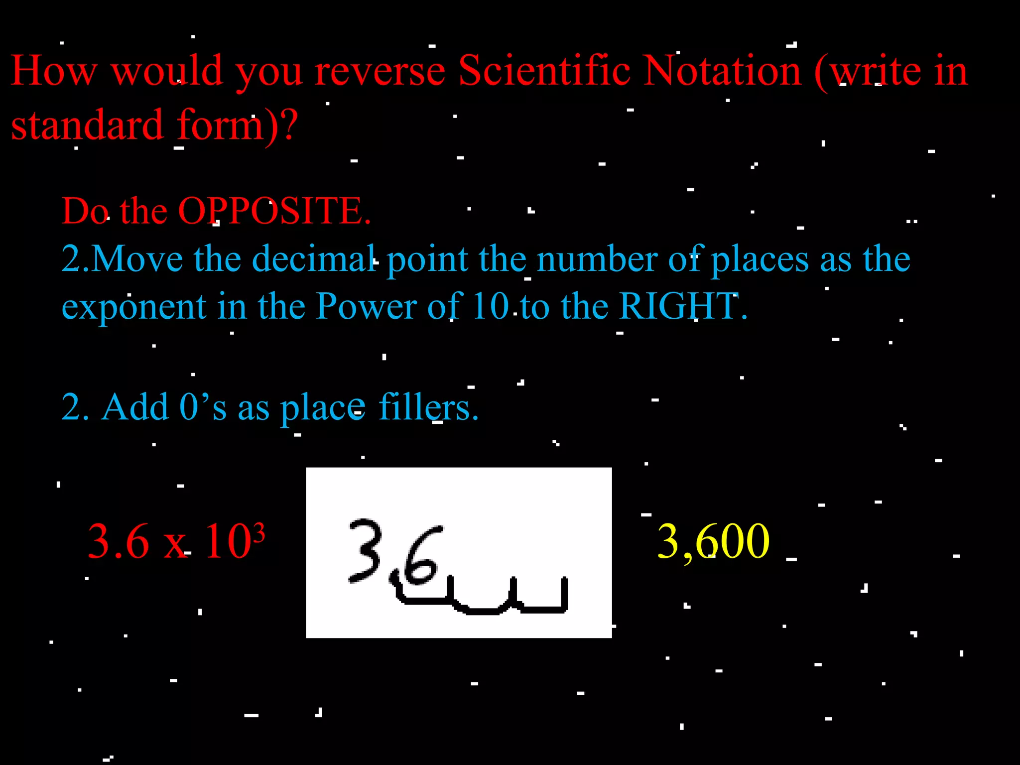 How would you reverse Scientific Notation (write in
standard form)?
  Do the OPPOSITE.
  2.Move the decimal point the number of places as the
  exponent in the Power of 10 to the RIGHT.

  2. Add 0’s as place fillers.


    3.6 x 103                         3,600
 