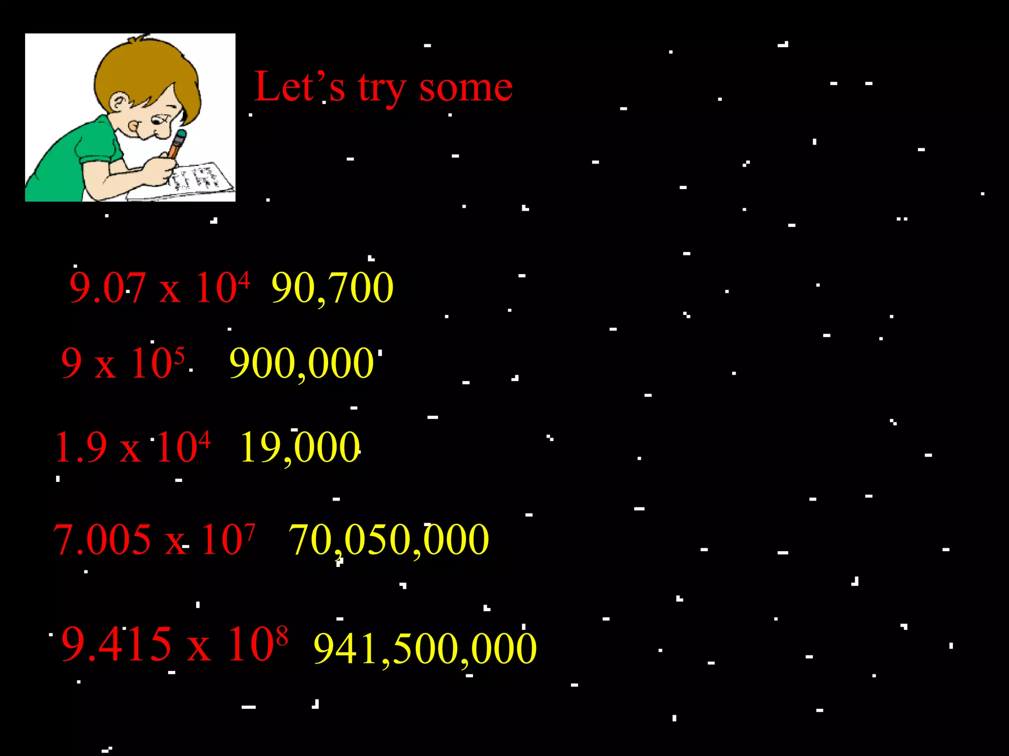Let’s try some



9.07 x 104 90,700
9 x 105 900,000
1.9 x 104 19,000

7.005 x 107 70,050,000

9.415 x 108 941,500,000
 