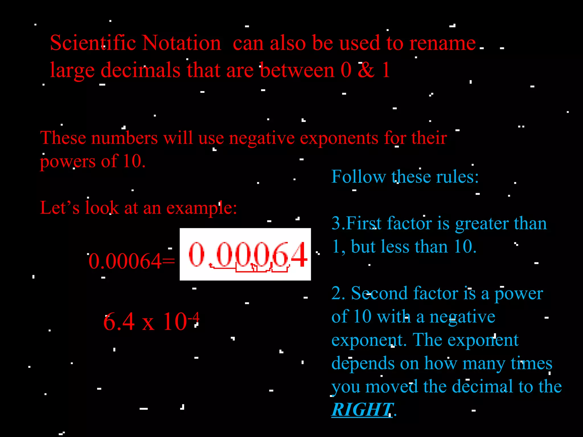 Scientific Notation can also be used to rename
 large decimals that are between 0 & 1

These numbers will use negative exponents for their
powers of 10.
                                   Follow these rules:
Let’s look at an example:
                                   3.First factor is greater than
                                   1, but less than 10.
      0.00064=
                                   2. Second factor is a power
       6.4 x 10-4                  of 10 with a negative
                                   exponent. The exponent
                                   depends on how many times
                                   you moved the decimal to the
                                   RIGHT.
 