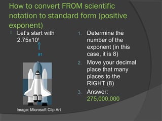 How to convert FROM scientific
notation to standard form (positive
exponent)
   Let’s start with            1. Determine the
    2.75x108                       number of the
                                   exponent (in this
                #1                 case, it is 8)
                                2. Move your decimal
                                   place that many
                                   places to the
                                   RIGHT (8)
                                3. Answer:
                                   275,000,000
    Image: Microsoft Clip Art
 