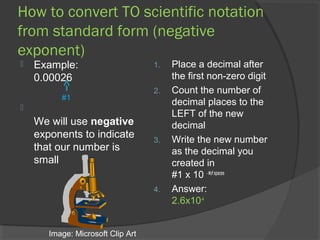 How to convert TO scientific notation
from standard form (negative
exponent)
   Example:                       1.   Place a decimal after
    0.00026                             the first non-zero digit
                                   2.   Count the number of
          #1
                                        decimal places to the

                                        LEFT of the new
    We will use negative                decimal
    exponents to indicate          3.   Write the new number
    that our number is                  as the decimal you
    small                               created in
                                        #1 x 10 - #of spaces
                                   4.   Answer:
                                        2.6x10-4


       Image: Microsoft Clip Art
 
